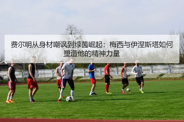 费尔明从身材嘲讽到绿茵崛起：梅西与伊涅斯塔如何塑造他的精神力量